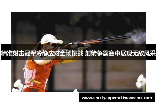 精准射击冠军冷静应对全场挑战 射箭争霸赛中展现无敌风采