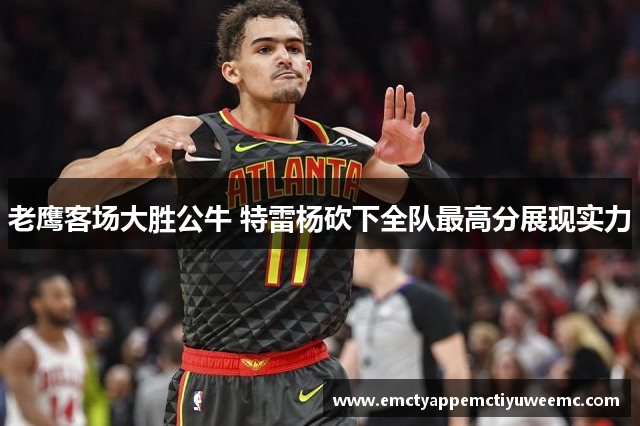 老鹰客场大胜公牛 特雷杨砍下全队最高分展现实力