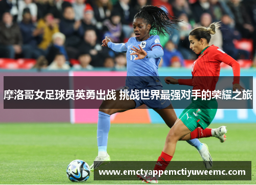 摩洛哥女足球员英勇出战 挑战世界最强对手的荣耀之旅
