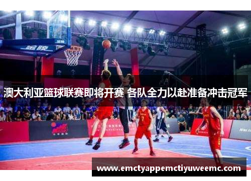 澳大利亚篮球联赛即将开赛 各队全力以赴准备冲击冠军