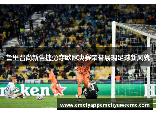 鲁里晋尚新告捷勇夺欧冠决赛荣誉展现足球新风貌