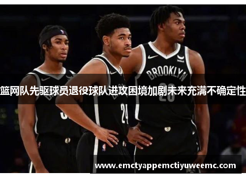 篮网队先驱球员退役球队进攻困境加剧未来充满不确定性