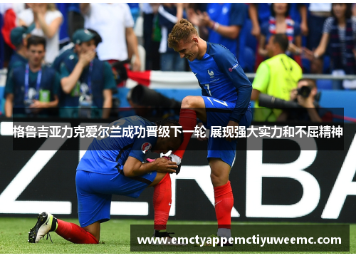 格鲁吉亚力克爱尔兰成功晋级下一轮 展现强大实力和不屈精神