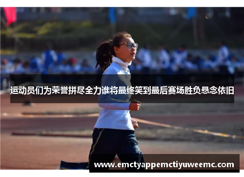 运动员们为荣誉拼尽全力谁将最终笑到最后赛场胜负悬念依旧