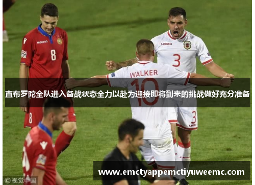 直布罗陀全队进入备战状态全力以赴为迎接即将到来的挑战做好充分准备