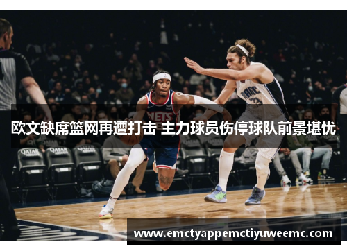 欧文缺席篮网再遭打击 主力球员伤停球队前景堪忧